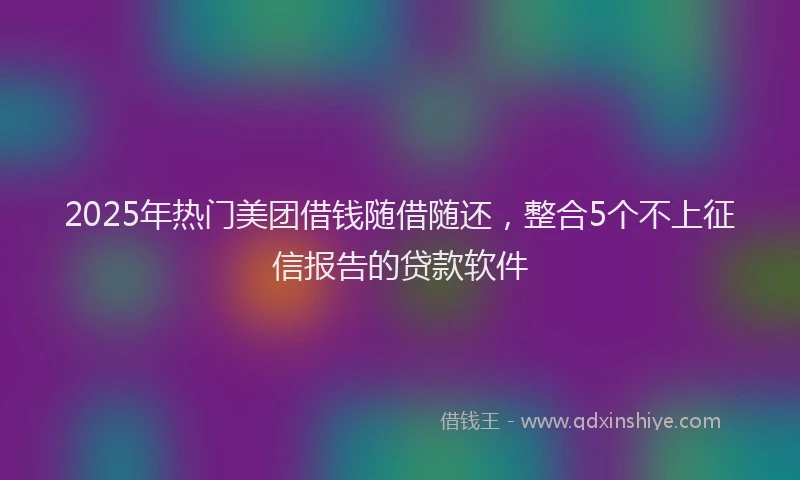 2025年热门美团借钱随借随还，整合5个不上征信报告的贷款软件