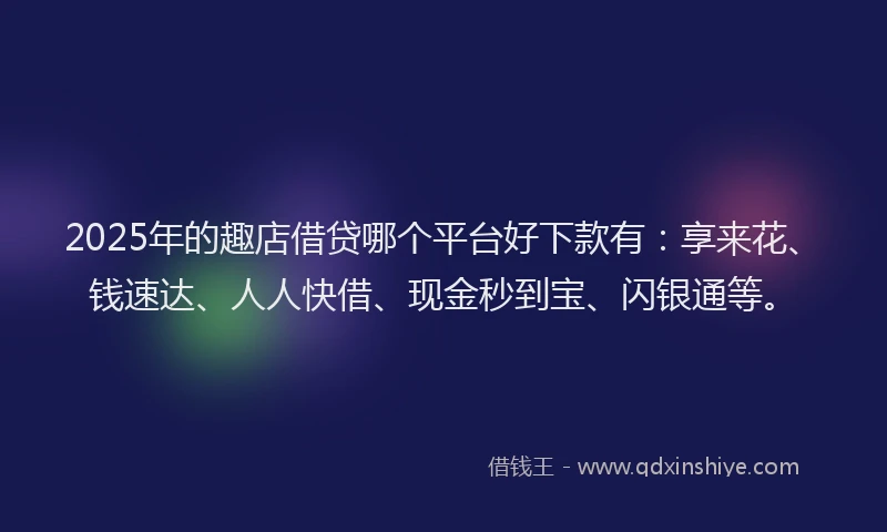 2025年的趣店借贷哪个平台好下款有：享来花、钱速达、人人快借、现金秒到宝、闪银通等。