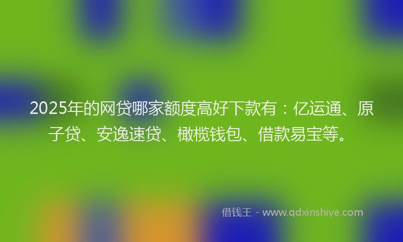 2025年的网贷哪家额度高好下款有：亿运通、原子贷、安逸速贷、橄榄钱包、借款易宝等。