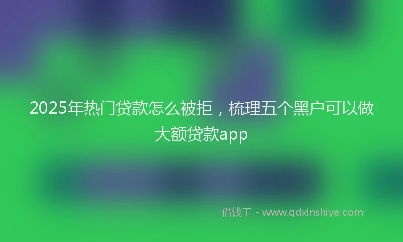 2025年热门贷款怎么被拒，梳理五个黑户可以做大额贷款app