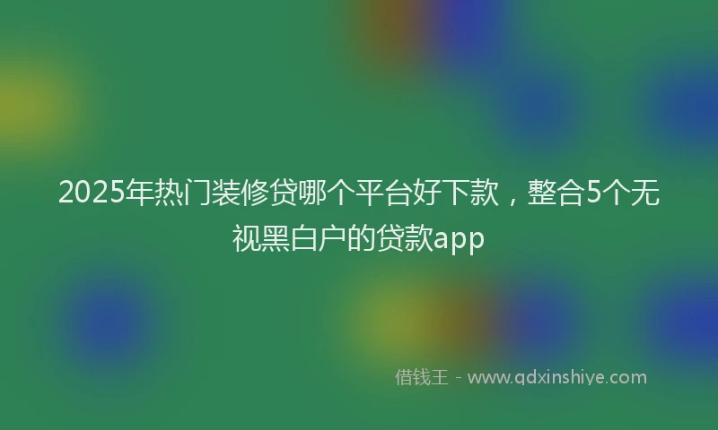 2025年热门装修贷哪个平台好下款，整合5个无视黑白户的贷款app