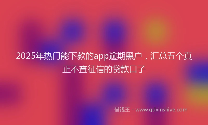 2025年热门能下款的app逾期黑户，汇总五个真正不查征信的贷款口子