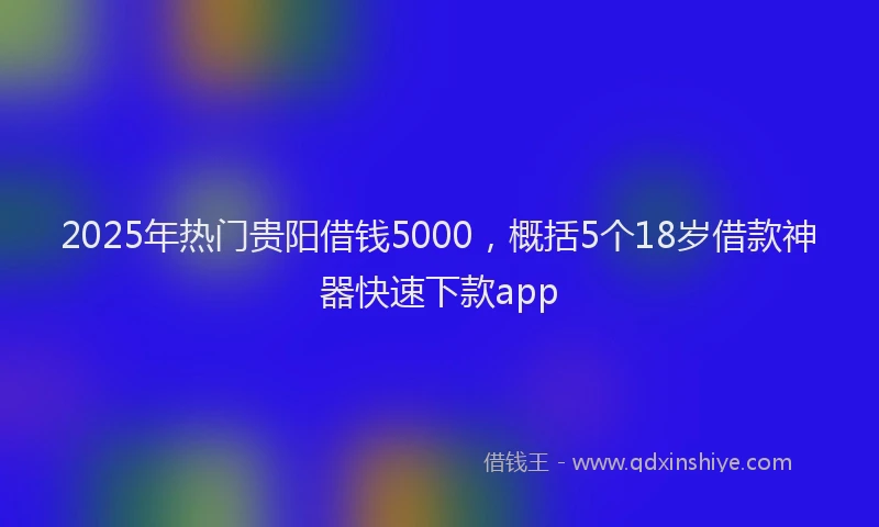 2025年热门贵阳借钱5000，概括5个18岁借款神器快速下款app