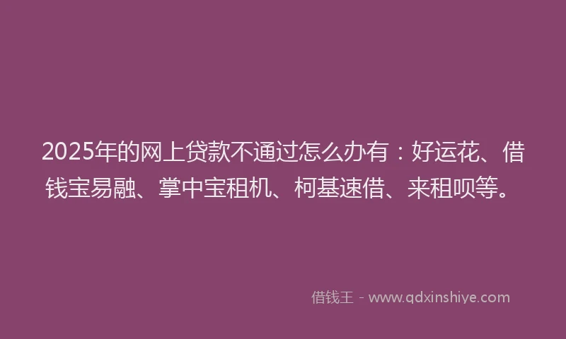2025年的网上贷款不通过怎么办有：好运花、借钱宝易融、掌中宝租机、柯基速借、来租呗等。