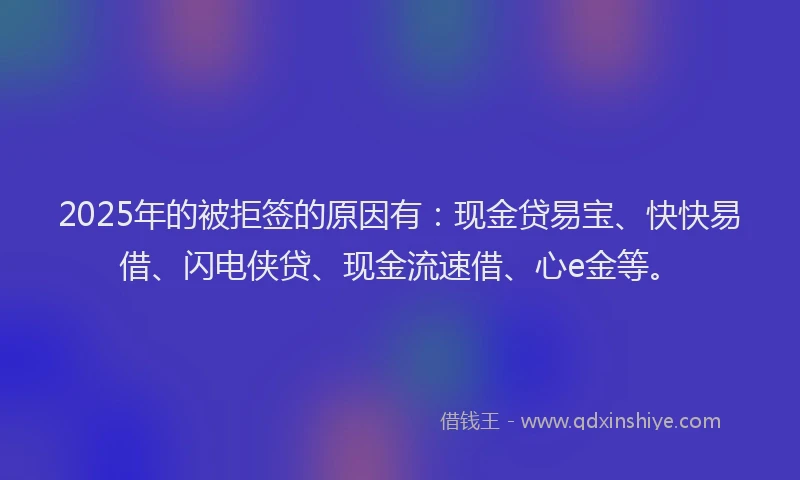 2025年的被拒签的原因有：现金贷易宝、快快易借、闪电侠贷、现金流速借、心e金等。