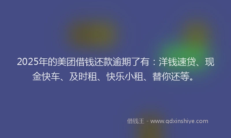 2025年的美团借钱还款逾期了有：洋钱速贷、现金快车、及时租、快乐小租、替你还等。