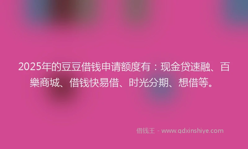 2025年的豆豆借钱申请额度有：现金贷速融、百樂商城、借钱快易借、时光分期、想借等。