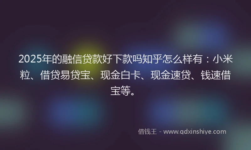 2025年的融信贷款好下款吗知乎怎么样有：小米粒、借贷易贷宝、现金白卡、现金速贷、钱速借宝等。