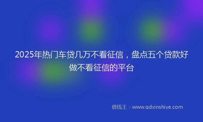 2025年热门车贷几万不看征信，盘点五个贷款好做不看征信的平台