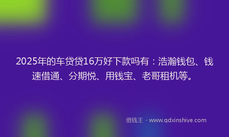 2025年的车贷贷16万好下款吗有：浩瀚钱包、钱速借通、分期悦、用钱宝、老哥租机等。