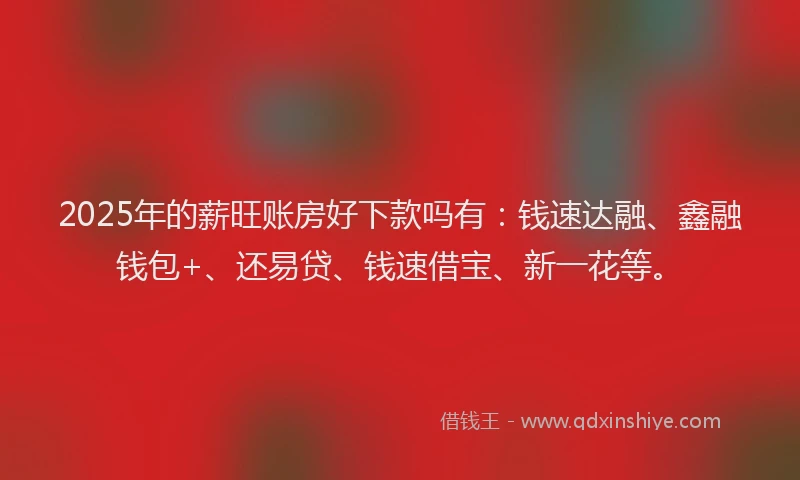 2025年的薪旺账房好下款吗有：钱速达融、鑫融钱包+、还易贷、钱速借宝、新一花等。