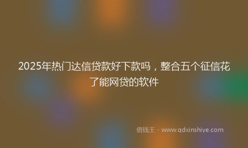 2025年热门达信贷款好下款吗，整合五个征信花了能网贷的软件