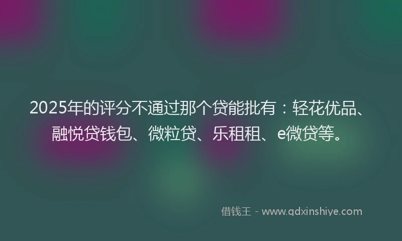 2025年的评分不通过那个贷能批有：轻花优品、融悦贷钱包、微粒贷、乐租租、e微贷等。