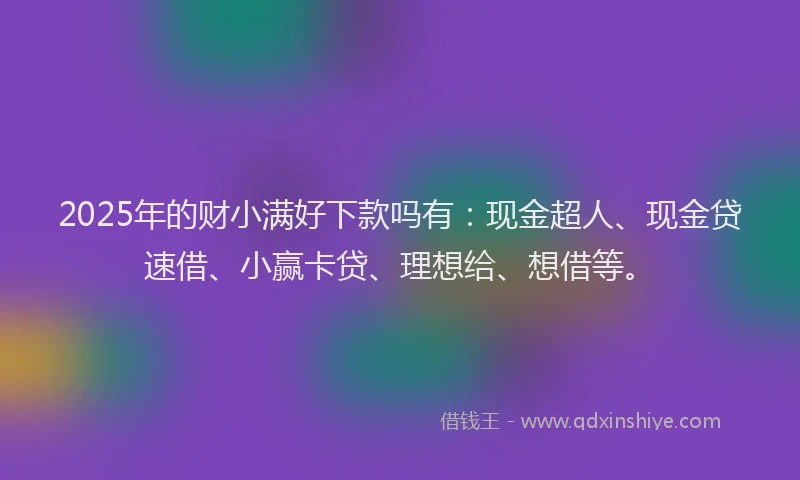 2025年的财小满好下款吗有：现金超人、现金贷速借、小赢卡贷、理想给、想借等。