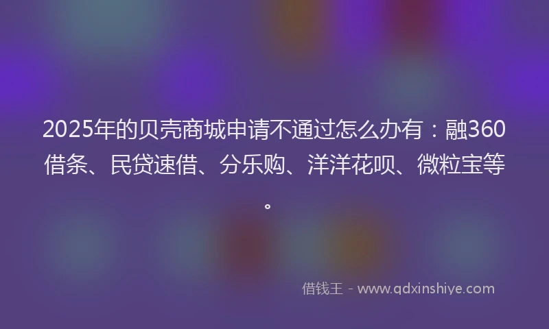 2025年的贝壳商城申请不通过怎么办有：融360借条、民贷速借、分乐购、洋洋花呗、微粒宝等。