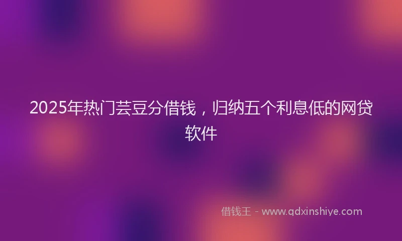 2025年热门芸豆分借钱，归纳五个利息低的网贷软件