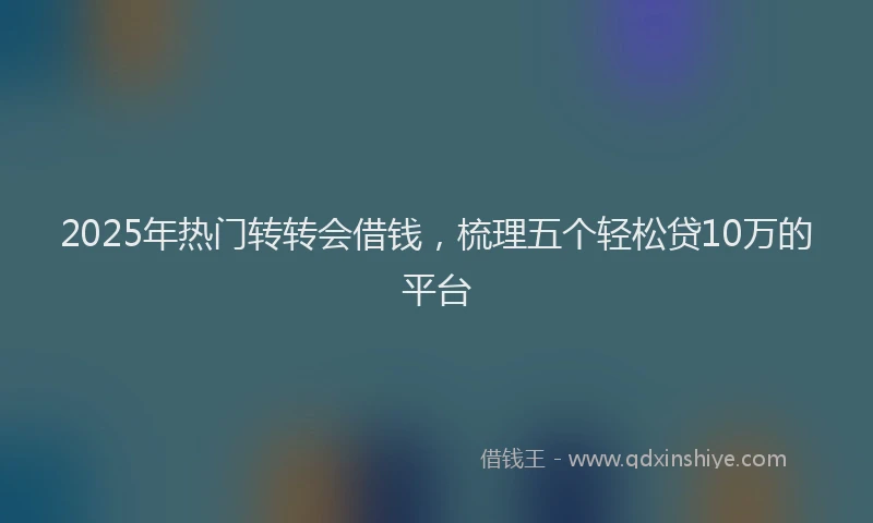 2025年热门转转会借钱，梳理五个轻松贷10万的平台