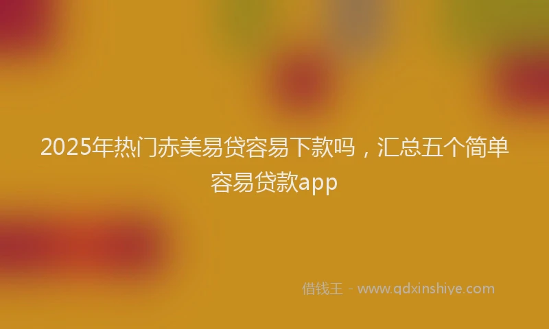 2025年热门赤美易贷容易下款吗，汇总五个简单容易贷款app