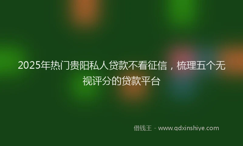 2025年热门贵阳私人贷款不看征信，梳理五个无视评分的贷款平台