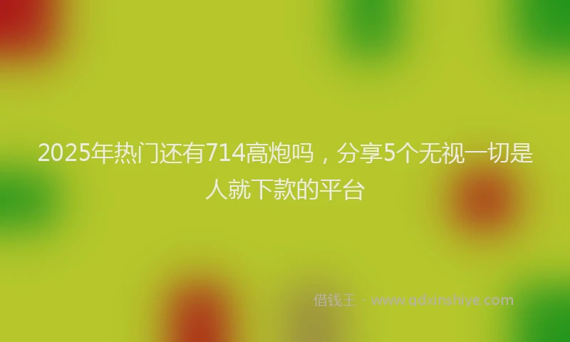2025年热门还有714高炮吗，分享5个无视一切是人就下款的平台