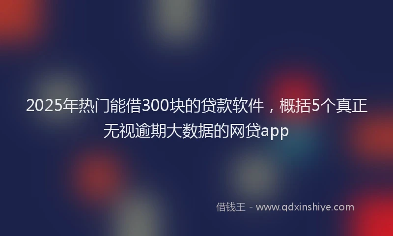 2025年热门能借300块的贷款软件，概括5个真正无视逾期大数据的网贷app