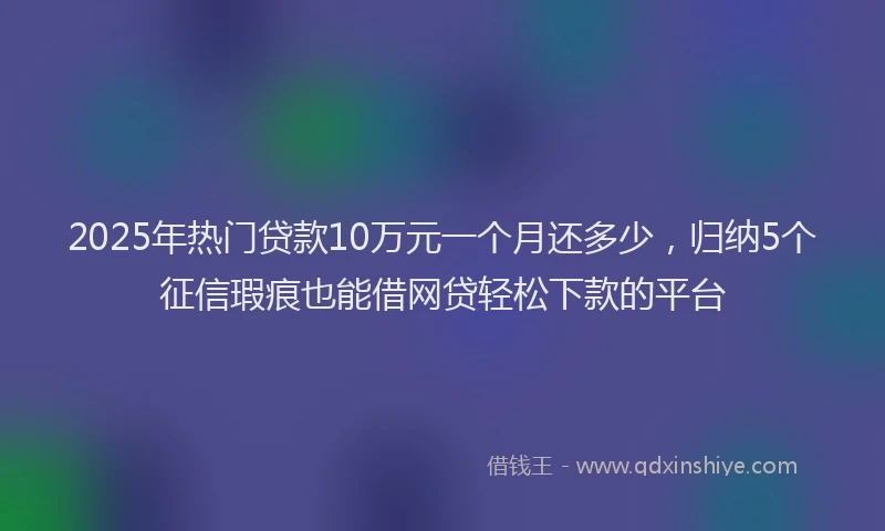 2025年热门贷款10万元一个月还多少，归纳5个征信瑕疵也能借网贷轻松下款的平台