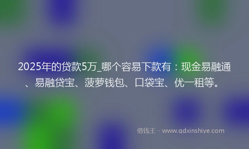 2025年的贷款5万_哪个容易下款有：现金易融通、易融贷宝、菠萝钱包、口袋宝、优一租等。
