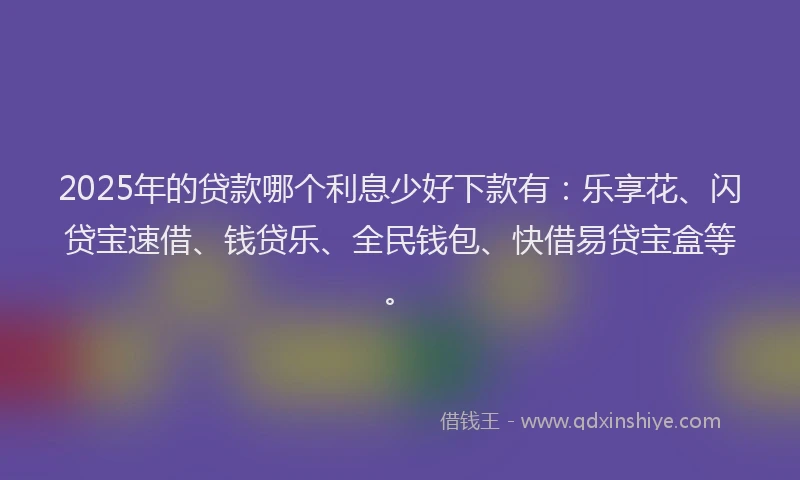 2025年的贷款哪个利息少好下款有：乐享花、闪贷宝速借、钱贷乐、全民钱包、快借易贷宝盒等。