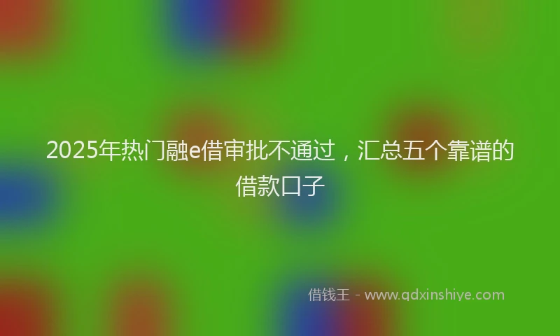 2025年热门融e借审批不通过，汇总五个靠谱的借款口子