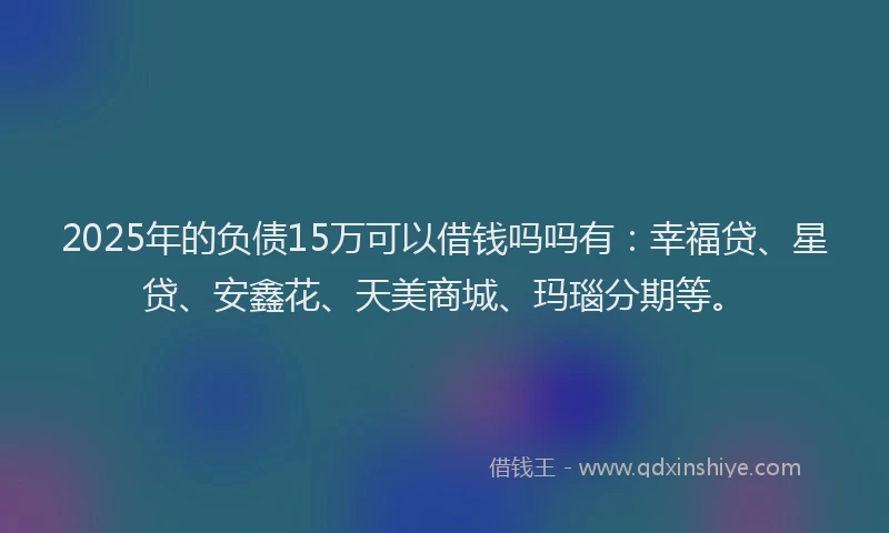 2025年的负债15万可以借钱吗吗有：幸福贷、星贷、安鑫花、天美商城、玛瑙分期等。