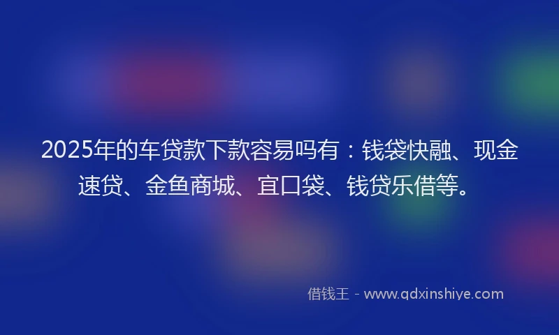 2025年的车贷款下款容易吗有：钱袋快融、现金速贷、金鱼商城、宜口袋、钱贷乐借等。