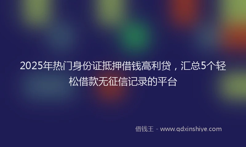 2025年热门身份证抵押借钱高利贷，汇总5个轻松借款无征信记录的平台