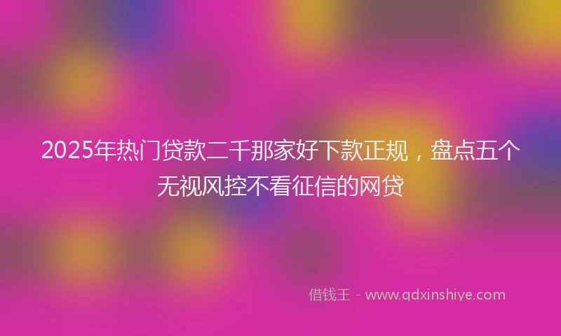 2025年热门贷款二千那家好下款正规，盘点五个无视风控不看征信的网贷
