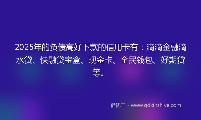 2025年的负债高好下款的信用卡有：滴滴金融滴水贷、快融贷宝盒、现金卡、全民钱包、好期贷等。