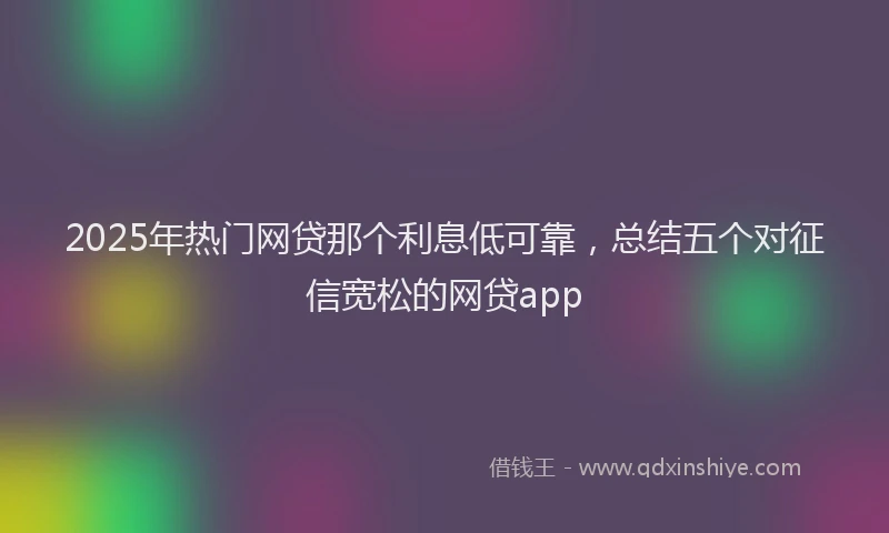 2025年热门网贷那个利息低可靠，总结五个对征信宽松的网贷app
