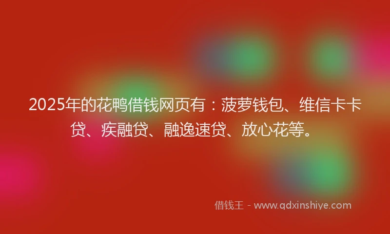 2025年的花鸭借钱网页有：菠萝钱包、维信卡卡贷、疾融贷、融逸速贷、放心花等。