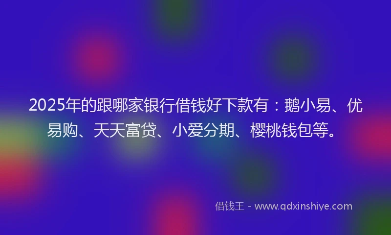 2025年的跟哪家银行借钱好下款有：鹅小易、优易购、天天富贷、小爱分期、樱桃钱包等。