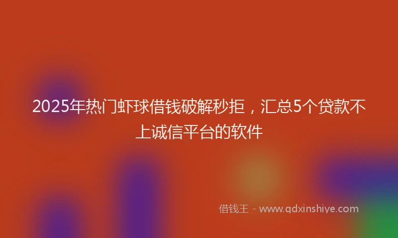 2025年热门虾球借钱破解秒拒，汇总5个贷款不上诚信平台的软件