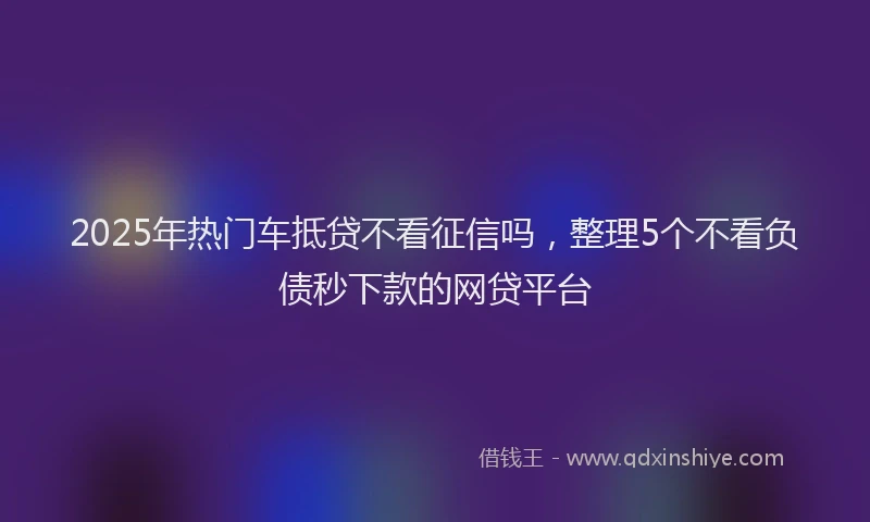 2025年热门车抵贷不看征信吗，整理5个不看负债秒下款的网贷平台
