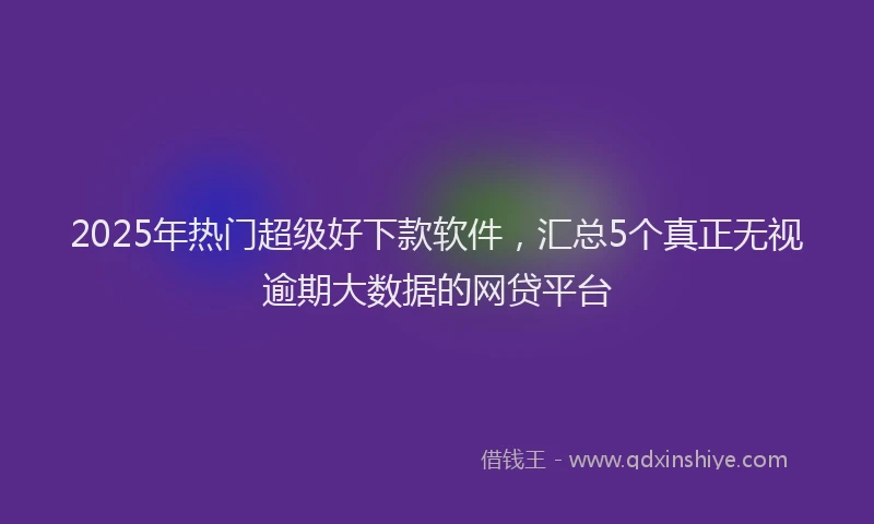 2025年热门超级好下款软件，汇总5个真正无视逾期大数据的网贷平台