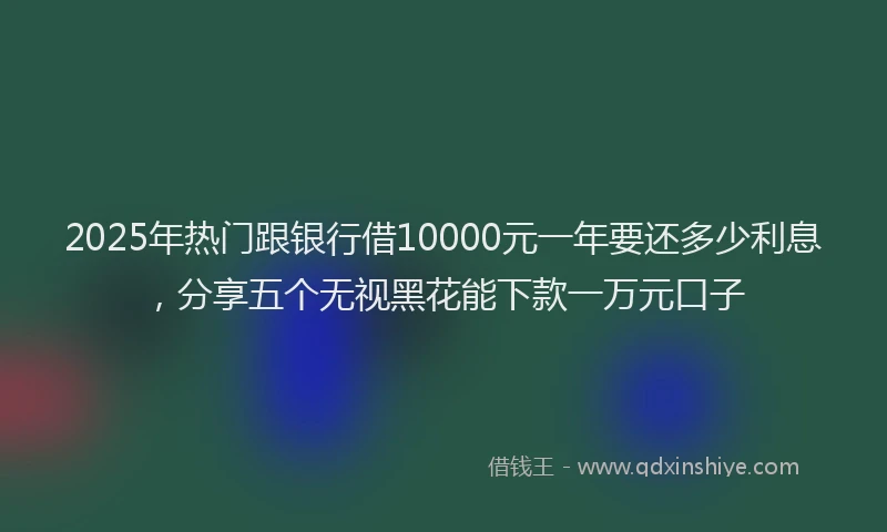 2025年热门跟银行借10000元一年要还多少利息，分享五个无视黑花能下款一万元口子