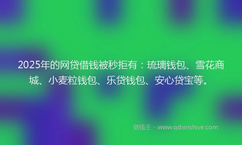 2025年的网贷借钱被秒拒有：琉璃钱包、雪花商城、小麦粒钱包、乐贷钱包、安心贷宝等。
