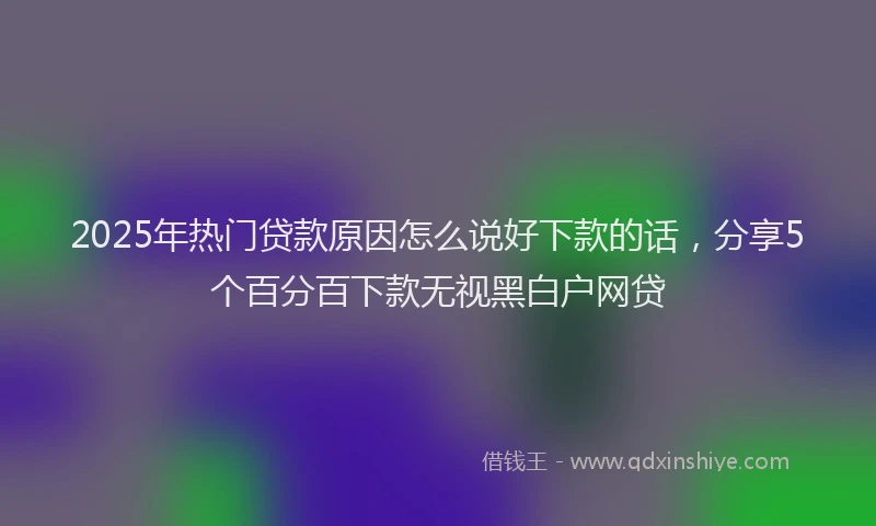 2025年热门贷款原因怎么说好下款的话，分享5个百分百下款无视黑白户网贷