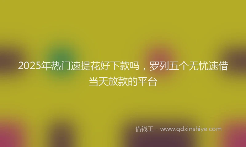 2025年热门速提花好下款吗，罗列五个无忧速借当天放款的平台