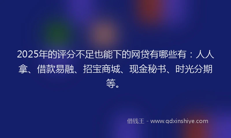 2025年的评分不足也能下的网贷有哪些有：人人拿、借款易融、招宝商城、现金秘书、时光分期等。