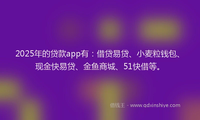 2025年的贷款app有：借贷易贷、小麦粒钱包、现金快易贷、金鱼商城、51快借等。