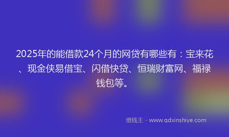 2025年的能借款24个月的网贷有哪些有：宝来花、现金侠易借宝、闪借快贷、恒瑞财富网、福禄钱包等。