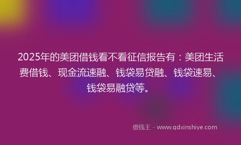 2025年的美团借钱看不看征信报告有：美团生活费借钱、现金流速融、钱袋易贷融、钱袋速易、钱袋易融贷等。