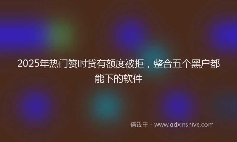 2025年热门赞时贷有额度被拒，整合五个黑户都能下的软件