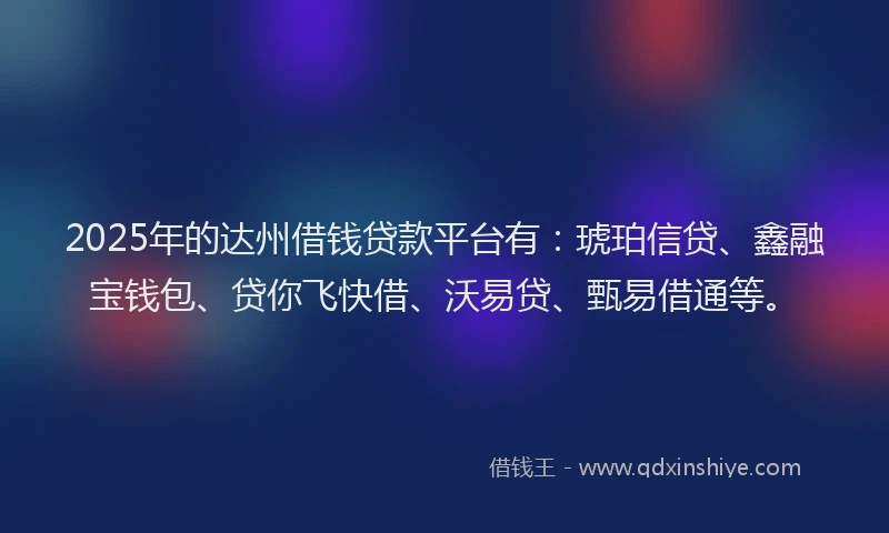 2025年的达州借钱贷款平台有：琥珀信贷、鑫融宝钱包、贷你飞快借、沃易贷、甄易借通等。